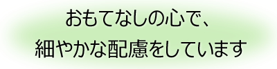 おもてなしの心で、細やかな配慮をしています